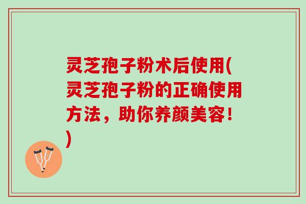 灵芝孢子粉术后使用(灵芝孢子粉的正确使用方法，助你！)