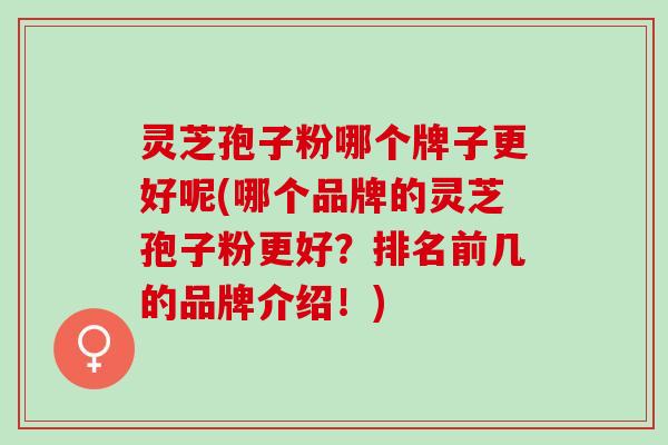 灵芝孢子粉哪个牌子更好呢(哪个品牌的灵芝孢子粉更好？排名前几的品牌介绍！)