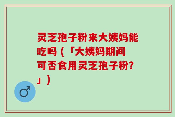 灵芝孢子粉来大姨妈能吃吗 (「大姨妈期间可否食用灵芝孢子粉？」)