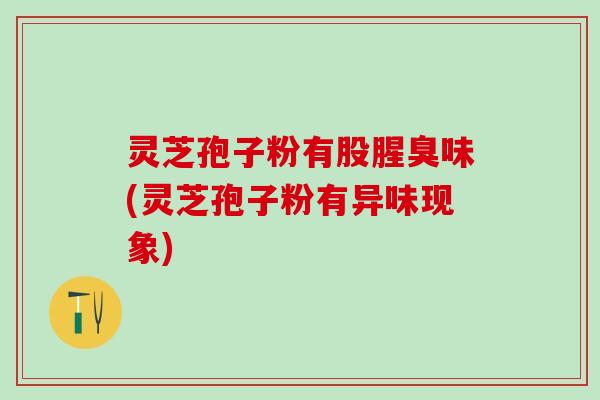 灵芝孢子粉有股腥臭味(灵芝孢子粉有异味现象)
