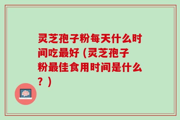 灵芝孢子粉每天什么时间吃最好 (灵芝孢子粉最佳食用时间是什么？)