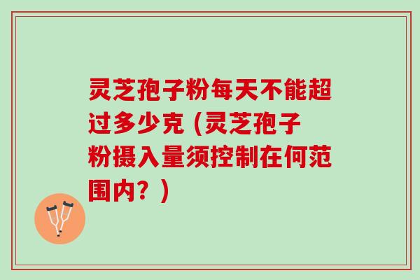 灵芝孢子粉每天不能超过多少克 (灵芝孢子粉摄入量须控制在何范围内？)