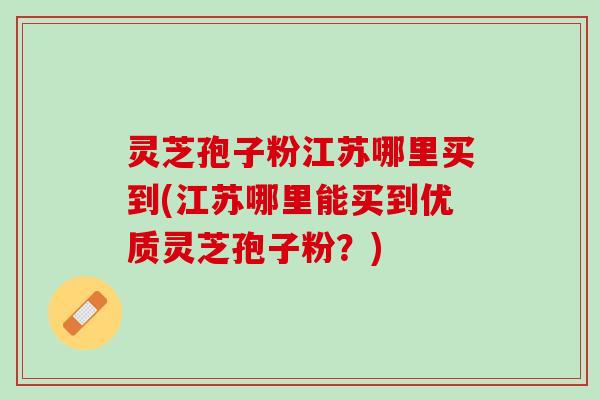 灵芝孢子粉江苏哪里买到(江苏哪里能买到优质灵芝孢子粉？)