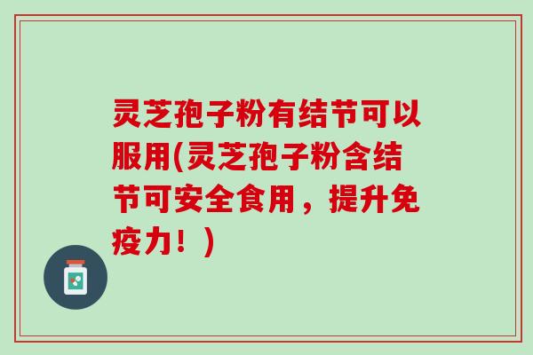 灵芝孢子粉有结节可以服用(灵芝孢子粉含结节可安全食用，提升免疫力！)