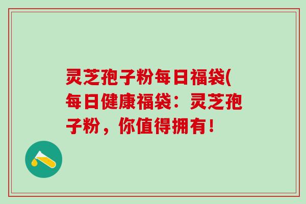 灵芝孢子粉每日福袋(每日健康福袋：灵芝孢子粉，你值得拥有！