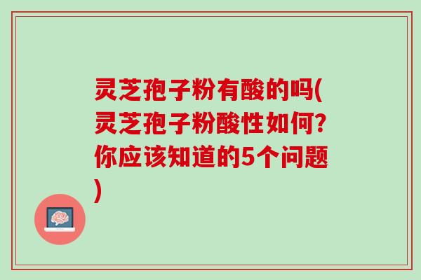 灵芝孢子粉有酸的吗(灵芝孢子粉酸性如何？你应该知道的5个问题)