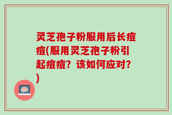 灵芝孢子粉服用后长痘痘(服用灵芝孢子粉引起痘痘？该如何应对？)