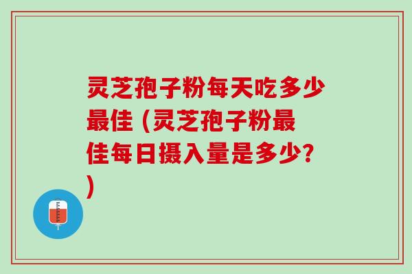 灵芝孢子粉每天吃多少最佳 (灵芝孢子粉最佳每日摄入量是多少？)