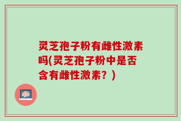 灵芝孢子粉有雌性激素吗(灵芝孢子粉中是否含有雌性激素？)