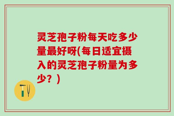 灵芝孢子粉每天吃多少量最好呀(每日适宜摄入的灵芝孢子粉量为多少？)