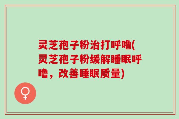 灵芝孢子粉治打呼噜(灵芝孢子粉缓解睡眠呼噜，改善睡眠质量)