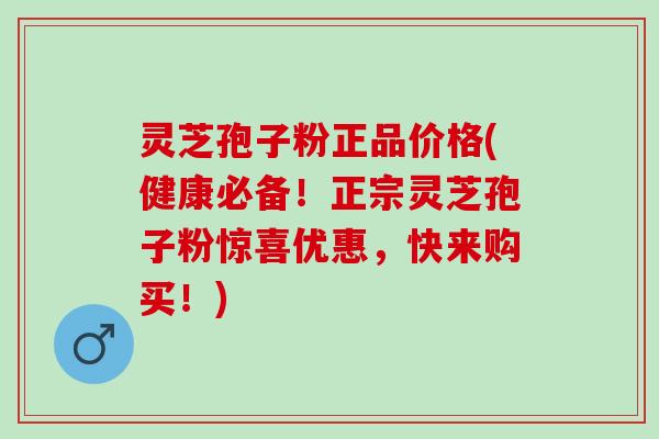 灵芝孢子粉正品价格(健康必备！正宗灵芝孢子粉惊喜优惠，快来购买！)