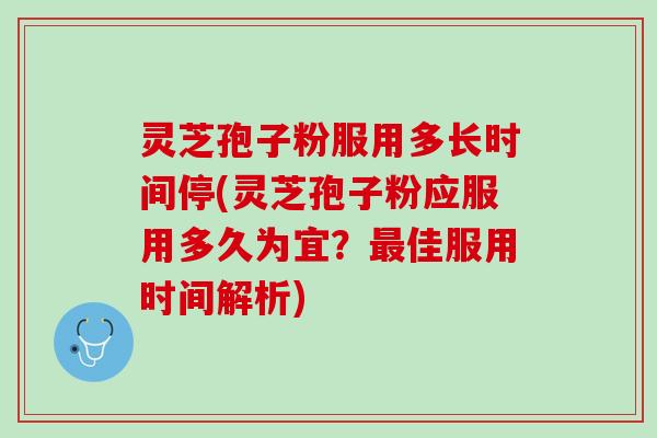 灵芝孢子粉服用多长时间停(灵芝孢子粉应服用多久为宜？最佳服用时间解析)