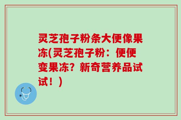 灵芝孢子粉条大便像果冻(灵芝孢子粉：便便变果冻？新奇营养品试试！)