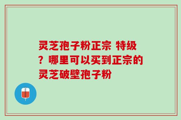灵芝孢子粉正宗 特级？哪里可以买到正宗的灵芝破壁孢子粉