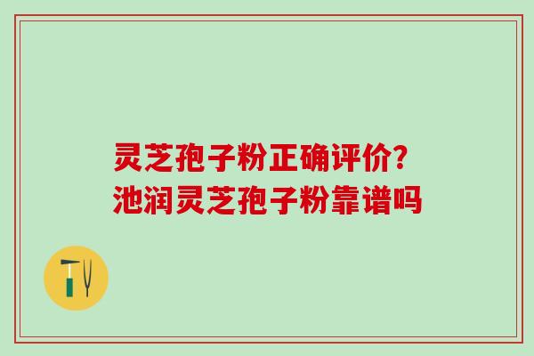 灵芝孢子粉正确评价？池润灵芝孢子粉靠谱吗