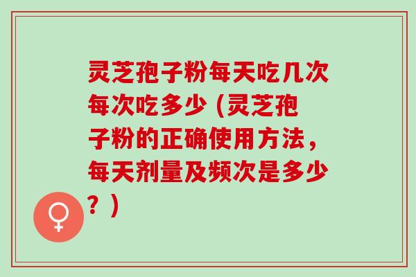 灵芝孢子粉每天吃几次每次吃多少 (灵芝孢子粉的正确使用方法，每天剂量及频次是多少？)