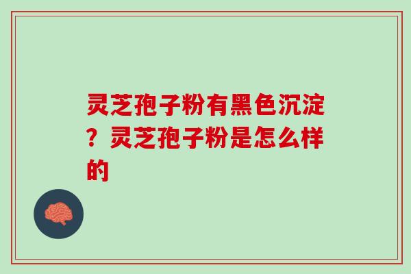 灵芝孢子粉有黑色沉淀？灵芝孢子粉是怎么样的