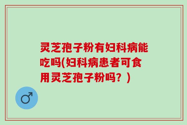 灵芝孢子粉有妇科病能吃吗(妇科病患者可食用灵芝孢子粉吗？)