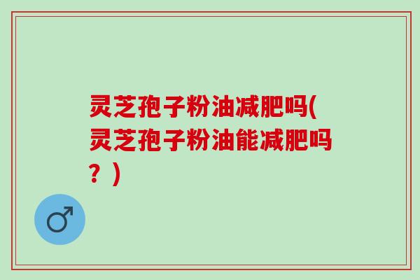 灵芝孢子粉油减肥吗(灵芝孢子粉油能减肥吗？)