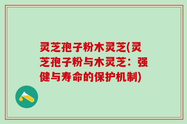 灵芝孢子粉木灵芝(灵芝孢子粉与木灵芝：强健与寿命的保护机制)