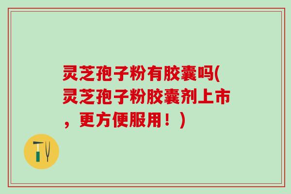 灵芝孢子粉有胶囊吗(灵芝孢子粉胶囊剂上市，更方便服用！)