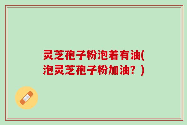 灵芝孢子粉泡着有油(泡灵芝孢子粉加油？)