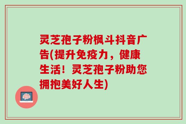 灵芝孢子粉枫斗抖音广告(提升免疫力，健康生活！灵芝孢子粉助您拥抱美好人生)