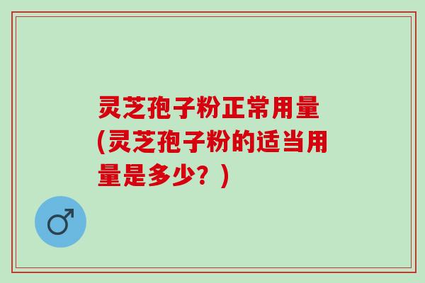 灵芝孢子粉正常用量 (灵芝孢子粉的适当用量是多少？)