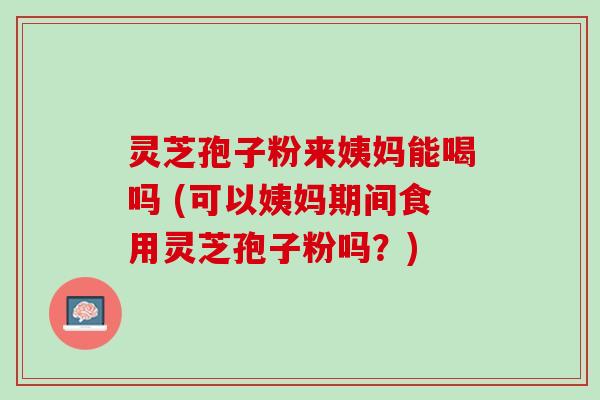 灵芝孢子粉来姨妈能喝吗 (可以姨妈期间食用灵芝孢子粉吗？)
