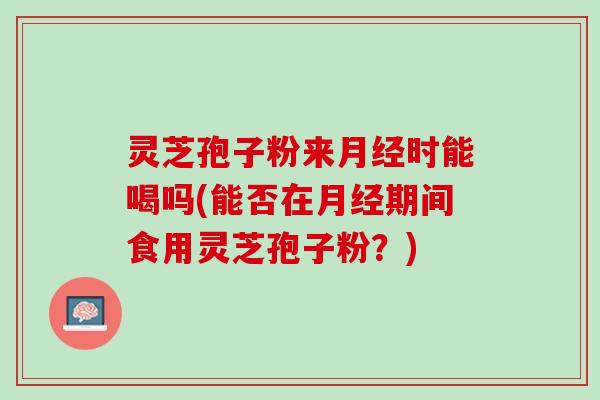 灵芝孢子粉来月经时能喝吗(能否在月经期间食用灵芝孢子粉？)
