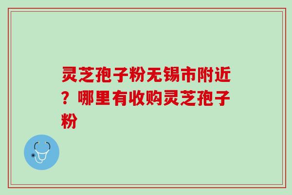 灵芝孢子粉无锡市附近？哪里有收购灵芝孢子粉