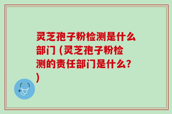 灵芝孢子粉检测是什么部门 (灵芝孢子粉检测的责任部门是什么？)