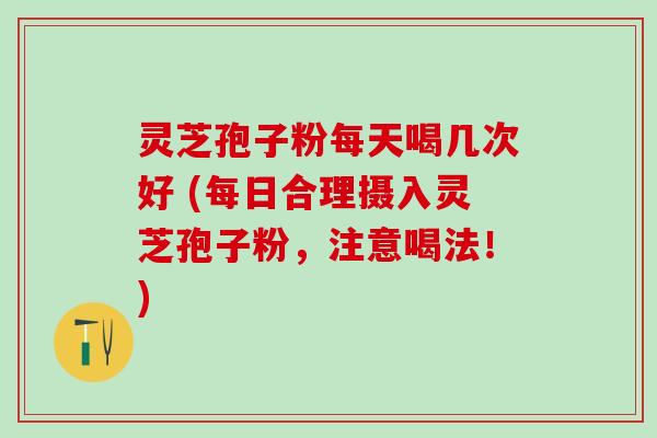 灵芝孢子粉每天喝几次好 (每日合理摄入灵芝孢子粉，注意喝法！)