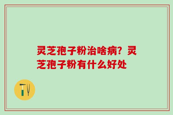 灵芝孢子粉治啥病？灵芝孢子粉有什么好处