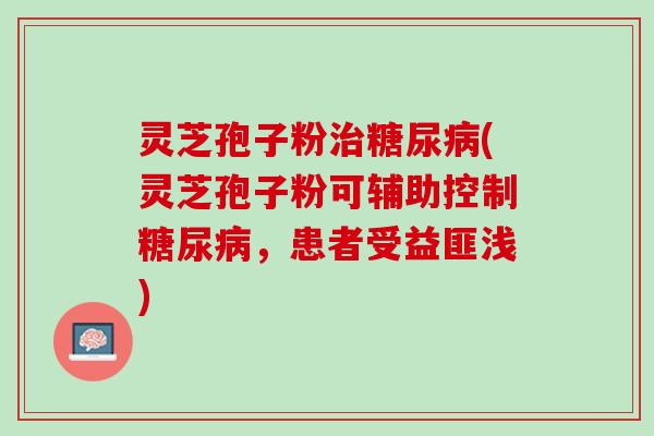 灵芝孢子粉治糖尿病(灵芝孢子粉可辅助控制糖尿病，患者受益匪浅)