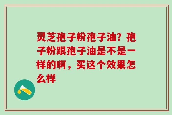 灵芝孢子粉孢子油？孢子粉跟孢子油是不是一样的啊，买这个效果怎么样