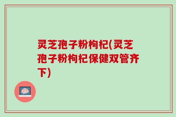 灵芝孢子粉枸杞(灵芝孢子粉枸杞保健双管齐下)