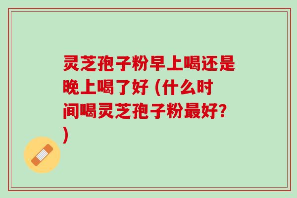 灵芝孢子粉早上喝还是晚上喝了好 (什么时间喝灵芝孢子粉最好？)