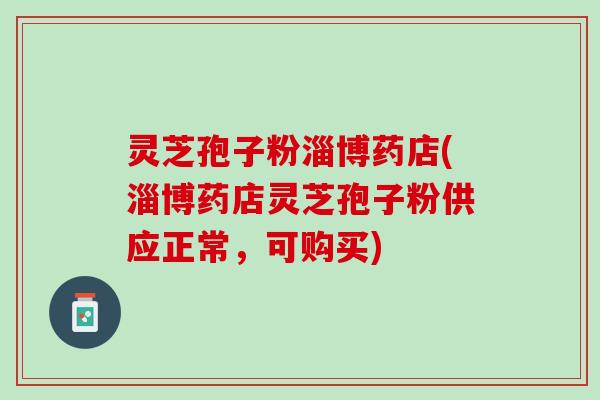 灵芝孢子粉淄博药店(淄博药店灵芝孢子粉供应正常，可购买)