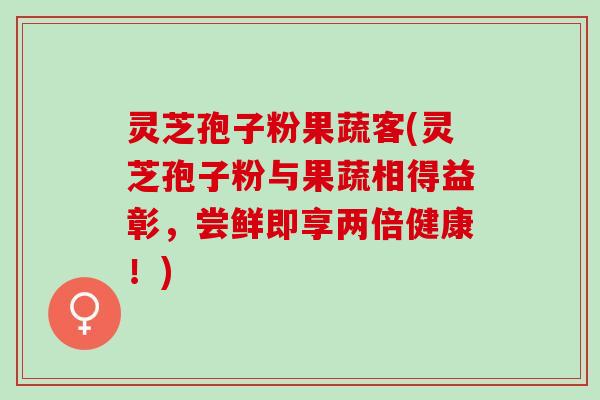 灵芝孢子粉果蔬客(灵芝孢子粉与果蔬相得益彰，尝鲜即享两倍健康！)