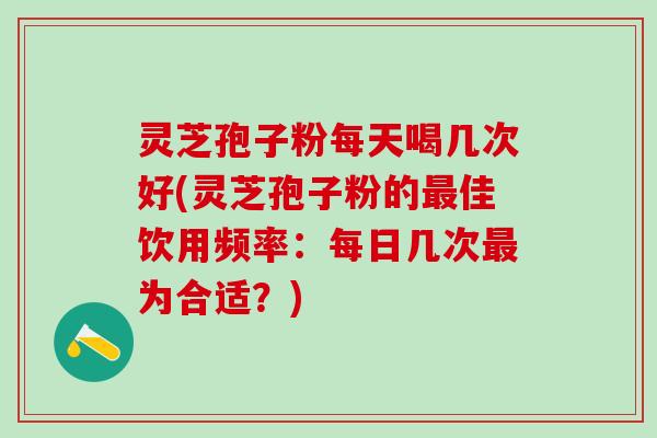 灵芝孢子粉每天喝几次好(灵芝孢子粉的最佳饮用频率：每日几次最为合适？)