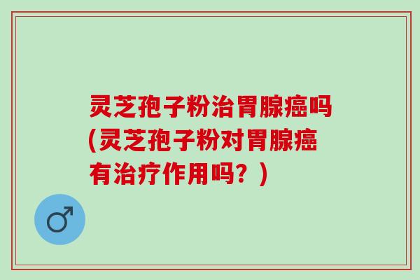 灵芝孢子粉治胃腺癌吗(灵芝孢子粉对胃腺癌有治疗作用吗？)