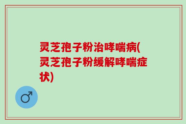 灵芝孢子粉治哮喘病(灵芝孢子粉缓解哮喘症状)