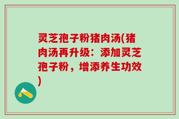 灵芝孢子粉猪肉汤(猪肉汤再升级：添加灵芝孢子粉，增添养生功效)