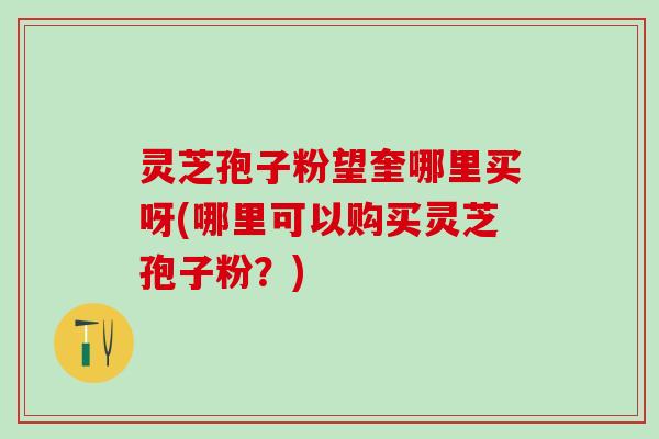 灵芝孢子粉望奎哪里买呀(哪里可以购买灵芝孢子粉？)
