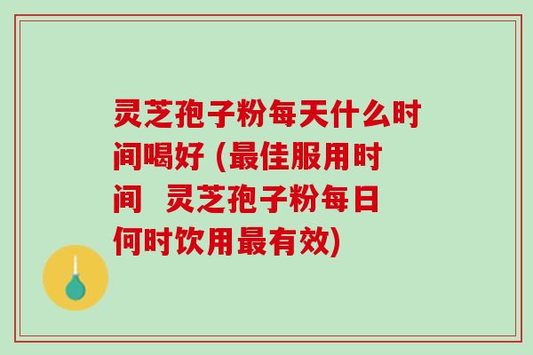 灵芝孢子粉每天什么时间喝好 (最佳服用时间  灵芝孢子粉每日何时饮用最有效)