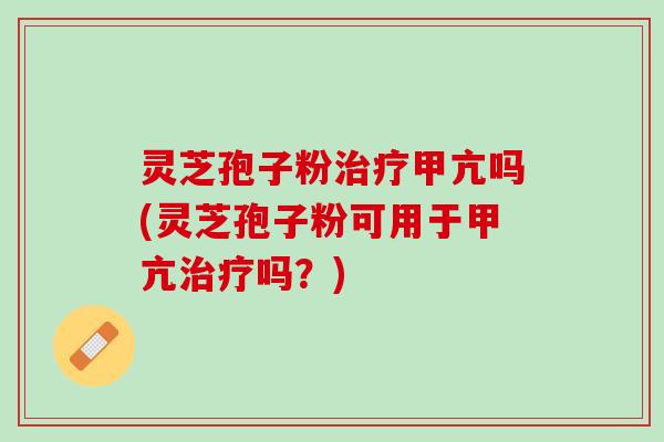 灵芝孢子粉治疗甲亢吗(灵芝孢子粉可用于甲亢治疗吗？)