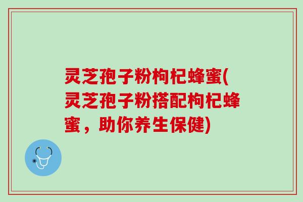 灵芝孢子粉枸杞蜂蜜(灵芝孢子粉搭配枸杞蜂蜜，助你养生保健)