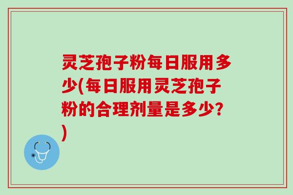 灵芝孢子粉每日服用多少(每日服用灵芝孢子粉的合理剂量是多少？)